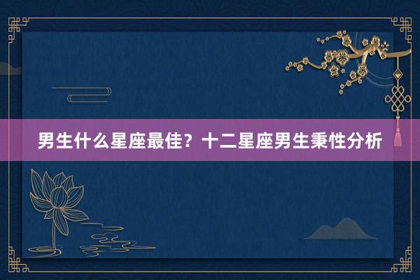 男生什么星座最佳？十二星座男生秉性分析