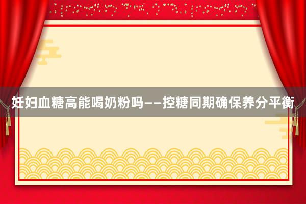 妊妇血糖高能喝奶粉吗——控糖同期确保养分平衡