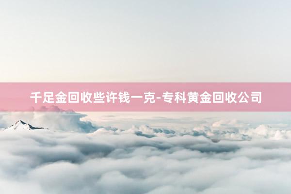千足金回收些许钱一克-专科黄金回收公司